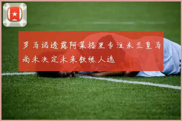 罗马诺透露阿莱格里专注米兰皇马尚未决定未来教练人选