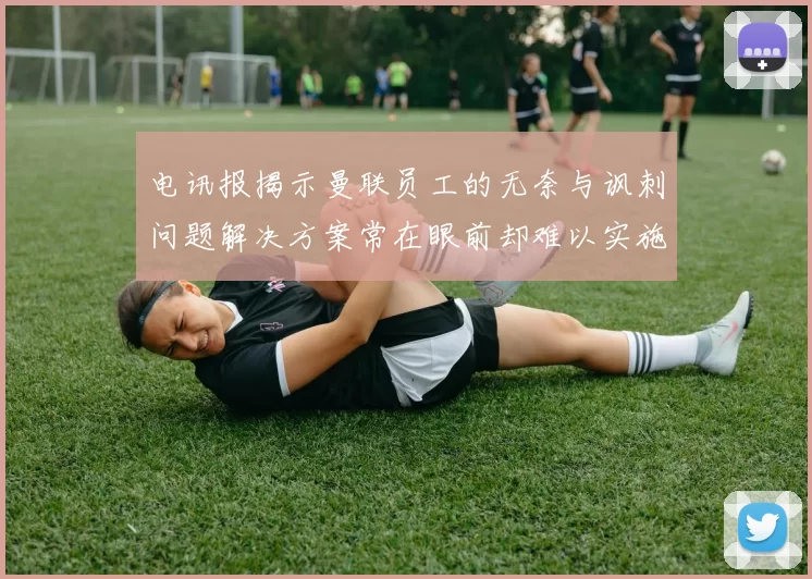 电讯报揭示曼联员工的无奈与讽刺问题解决方案常在眼前却难以实施