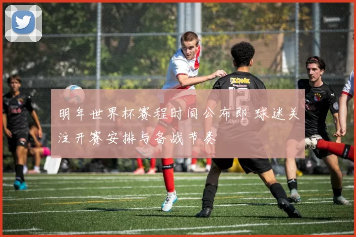 明年世界杯赛程时间公布即 球迷关注开赛安排与备战节奏