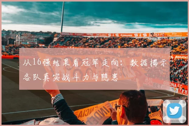 从16强结果看冠军走向:数据揭示各队真实战斗力与隐患