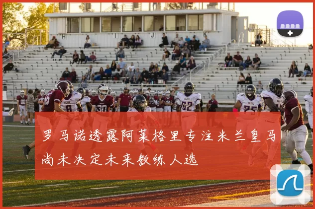 罗马诺透露阿莱格里专注米兰皇马尚未决定未来教练人选