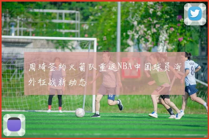 周琦签约火箭队重返NBA中国球员海外征战新动态