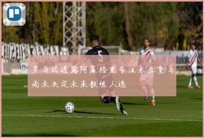 罗马诺透露阿莱格里专注米兰皇马尚未决定未来教练人选