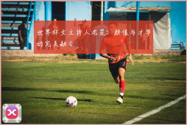 世界杯女主持人沈星:颜值与才华的完美融合