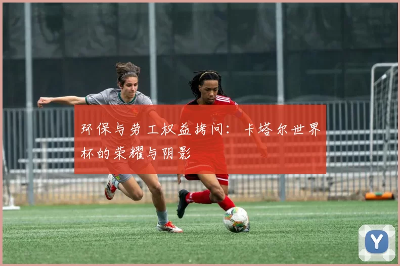 环保与劳工权益拷问：卡塔尔世界杯的荣耀与阴影