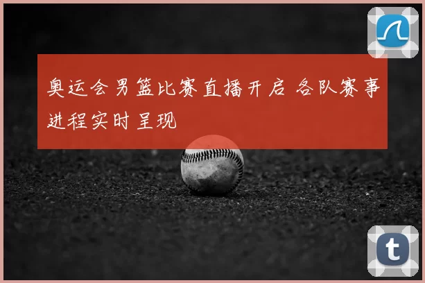 奥运会男篮比赛直播开启 各队赛事进程实时呈现