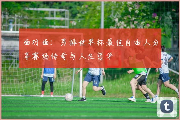 面对面:男排世界杯最佳自由人分享赛场传奇与人生哲学