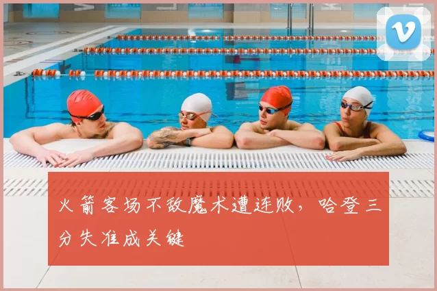 火箭客场不敌魔术遭连败，哈登三分失准成关键