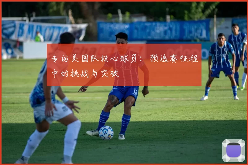 专访美国队核心球员：预选赛征程中的挑战与突破