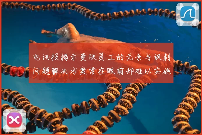 电讯报揭示曼联员工的无奈与讽刺问题解决方案常在眼前却难以实施