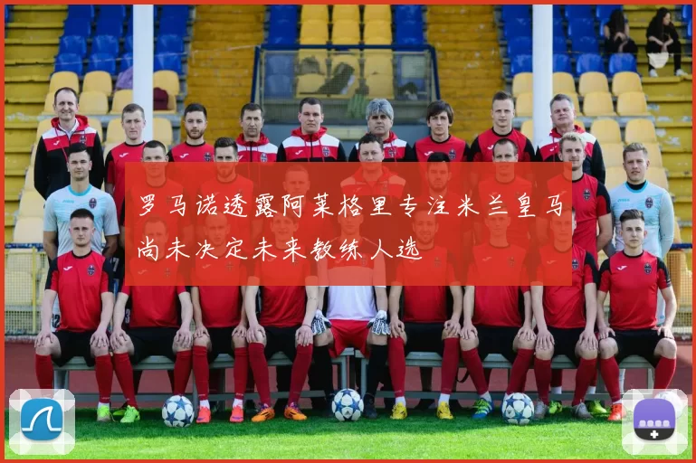 罗马诺透露阿莱格里专注米兰皇马尚未决定未来教练人选