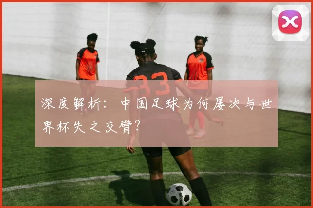 深度解析:中国足球为何屡次与世界杯失之交臂?