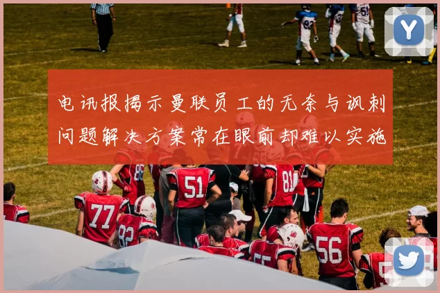 电讯报揭示曼联员工的无奈与讽刺问题解决方案常在眼前却难以实施