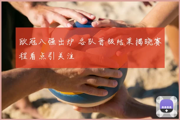 欧冠八强出炉 各队晋级结果揭晓赛程看点引关注