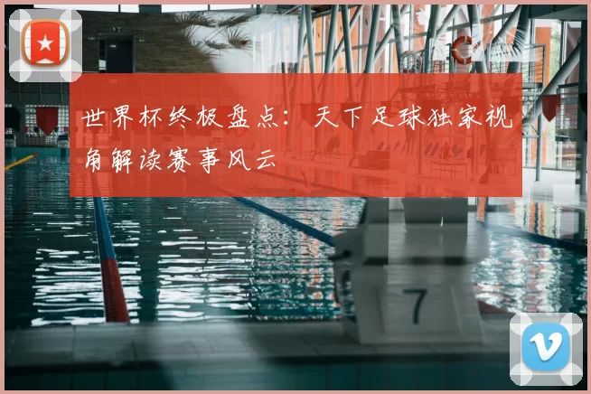 世界杯终极盘点：天下足球独家视角解读赛事风云