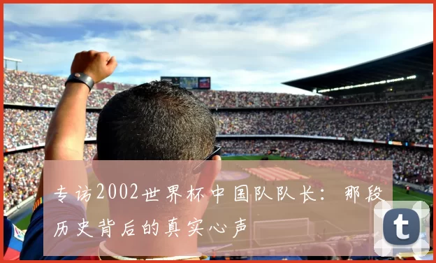 专访2002世界杯中国队队长:那段历史背后的真实心声