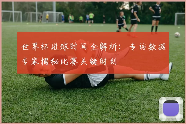 世界杯进球时间全解析：专访数据专家揭秘比赛关键时刻