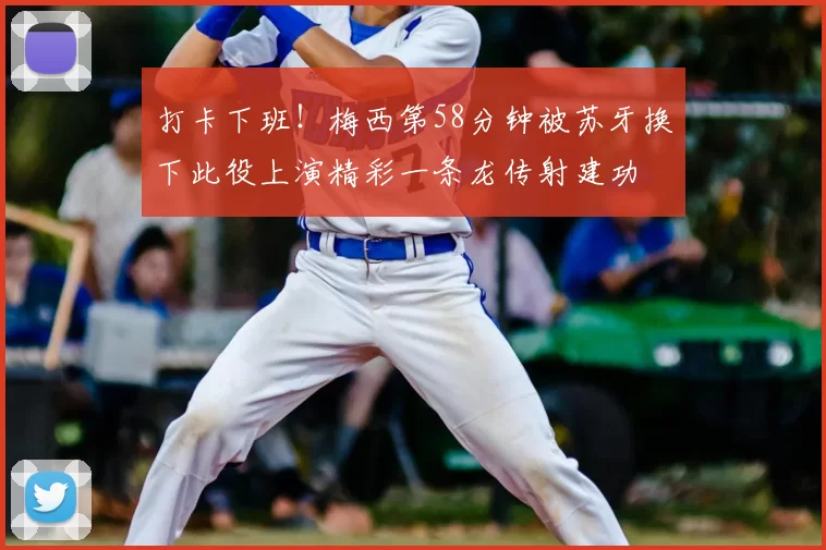 打卡下班！梅西第58分钟被苏牙换下此役上演精彩一条龙传射建功