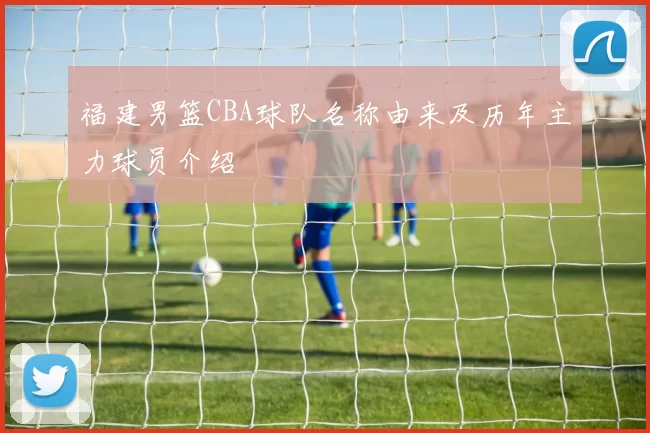福建男篮CBA球队名称由来及历年主力球员介绍
