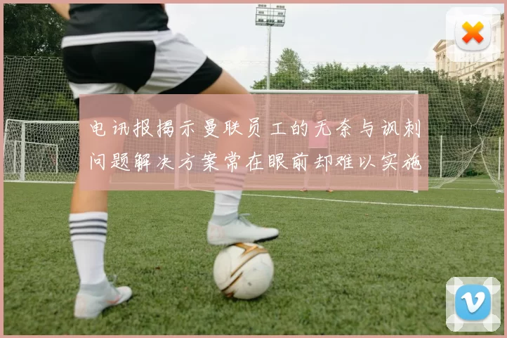 电讯报揭示曼联员工的无奈与讽刺问题解决方案常在眼前却难以实施