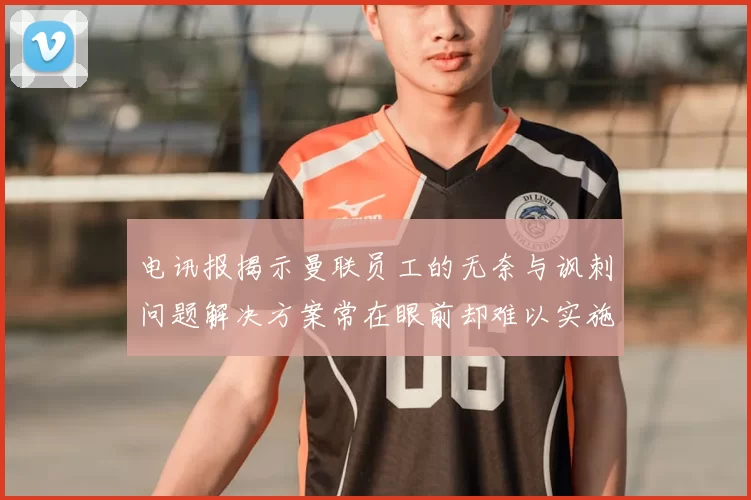 电讯报揭示曼联员工的无奈与讽刺问题解决方案常在眼前却难以实施