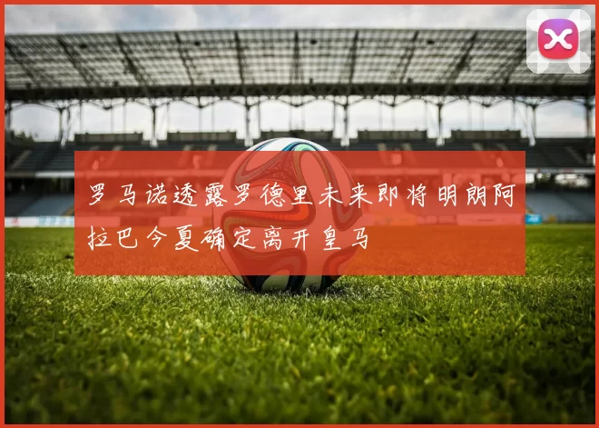 罗马诺透露罗德里未来即将明朗阿拉巴今夏确定离开皇马