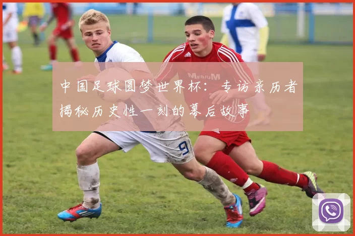 中国足球圆梦世界杯:专访亲历者揭秘历史性一刻的幕后故事