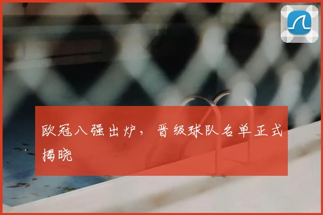欧冠八强出炉,晋级球队名单正式揭晓