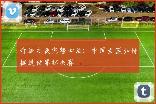 奇迹之夜完整回放：中国女篮如何挺进世界杯决赛