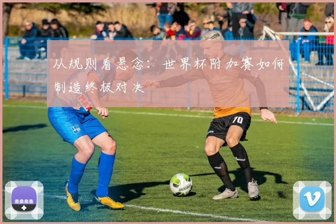 从规则看悬念：世界杯附加赛如何制造终极对决