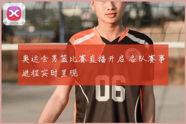 奥运会男篮比赛直播开启 各队赛事进程实时呈现