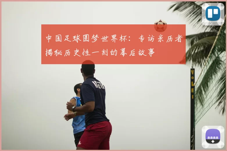 中国足球圆梦世界杯:专访亲历者揭秘历史性一刻的幕后故事