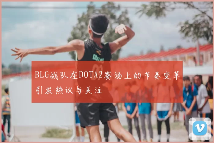 BLG战队在DOTA2赛场上的节奏变革引发热议与关注