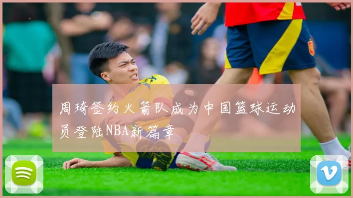 周琦签约火箭队成为中国篮球运动员登陆NBA新篇章