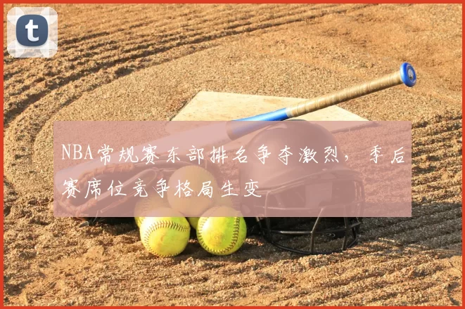 NBA常规赛东部排名争夺激烈,季后赛席位竞争格局生变