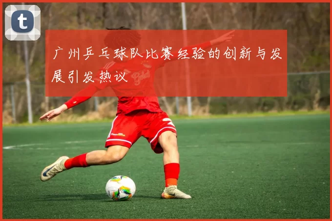 广州乒乓球队比赛经验的创新与发展引发热议