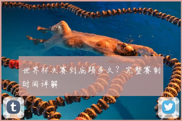 世界杯决赛到底踢多久？完整赛制时间详解