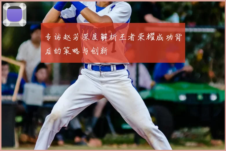 专访赵芳深度解析王者荣耀成功背后的策略与创新