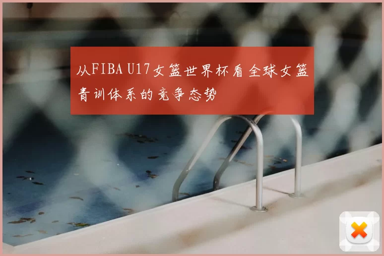 从FIBA U17女篮世界杯看全球女篮青训体系的竞争态势