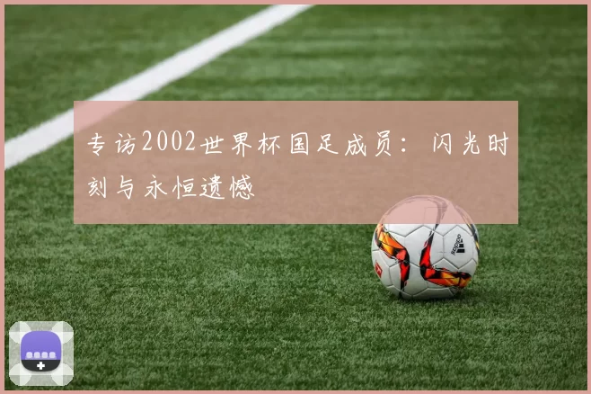 专访2002世界杯国足成员：闪光时刻与永恒遗憾