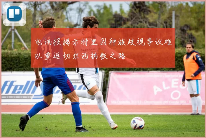 电讯报揭示特里因种族歧视争议难以重返切尔西执教之路