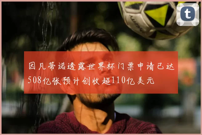 因凡蒂诺透露世界杯门票申请已达508亿张预计创收超110亿美元