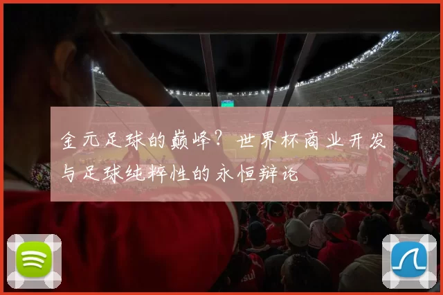 金元足球的巅峰?世界杯商业开发与足球纯粹性的永恒辩论