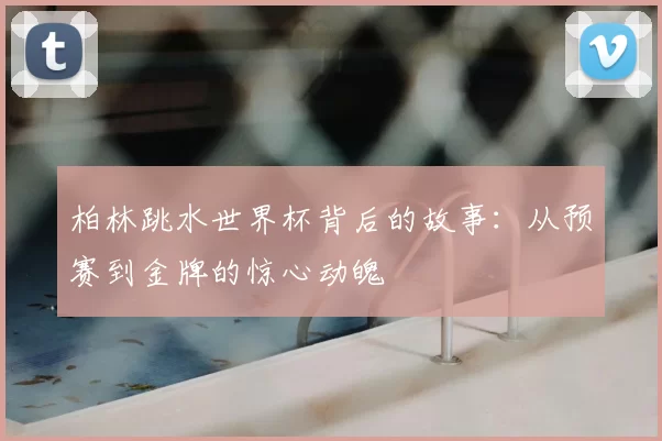 柏林跳水世界杯背后的故事:从预赛到金牌的惊心动魄