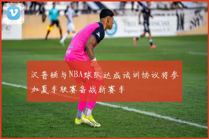 汉普顿与NBA球队达成试训协议将参加夏季联赛备战新赛季