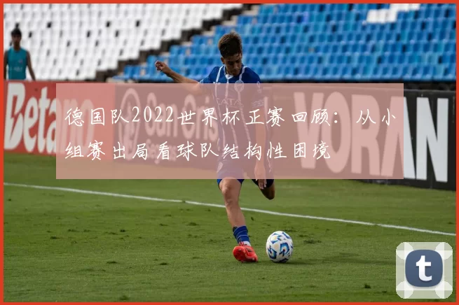 德国队2022世界杯正赛回顾:从小组赛出局看球队结构性困境