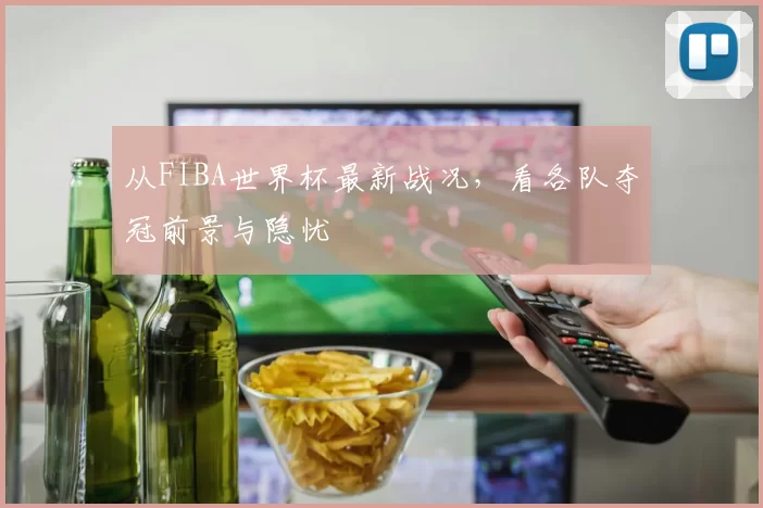 从FIBA世界杯最新战况,看各队夺冠前景与隐忧