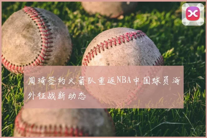 周琦签约火箭队重返NBA中国球员海外征战新动态