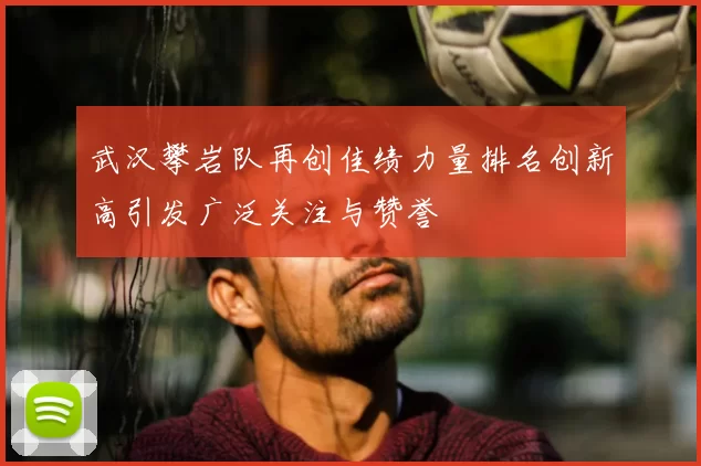 武汉攀岩队再创佳绩力量排名创新高引发广泛关注与赞誉