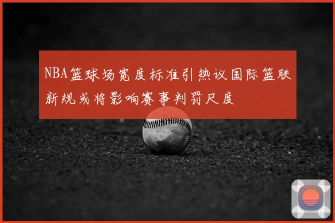 NBA篮球场宽度标准引热议国际篮联新规或将影响赛事判罚尺度